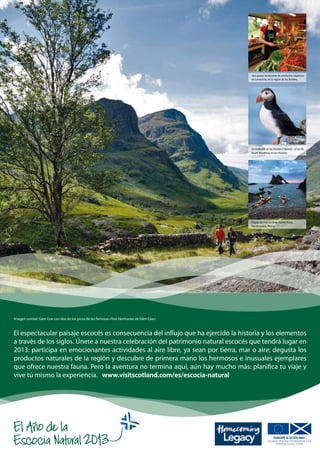 Una granja restaurante de productos orgánicos
                                                                                            en Lamancha, en la región de los Borders.




                                                                                            Un frailecillo en las Pentland Skerries - al sur de
                                                                                            South Ronaldsay en las Orcadas.




                                                                                            Kayak de mar en Bow Fiddle Rock,
                                                                                            Portknockie, Moray.




Imagen central: Glen Coe con dos de los picos de las famosas «Tres Hermanas de Glen Coe».



El espectacular paisaje escocés es consecuencia del influjo que ha ejercido la historia y los elementos
a través de los siglos. Únete a nuestra celebración del patrimonio natural escocés que tendrá lugar en
2013: participa en emocionantes actividades al aire libre, ya sean por tierra, mar o aire; degusta los
productos naturales de la región y descubre de primera mano los hermosos e inusuales ejemplares
que ofrece nuestra fauna. Pero la aventura no termina aquí, aún hay mucho más: planifica tu viaje y
vive tú mismo la experiencia. www.visitscotland.com/es/escocia-natural
 