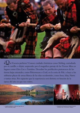 Prueba del tira y afloja con cuerda entre los miembros de los clanes durante los Juegos de las
Tierras Altas de Lonach, en Aberdeenshire.




¿Qué Escocia prefieres? Conoce ciudades históricas como Stirling, custodiada
por su castillo, o déjate sorprender por el magnífico paisaje de las Tierras Altas en
lugares como Glen Coe o Torridon. Descubre los pueblecitos pintorescos de las
tierras bajas orientales, como Pittenweem o Crail, en la costa de Fife, o huye a las
solitarias playas de arena blanca de las islas occidentales, como Iona, Islay, Harris
o tantas otras. Por supuesto que la experiencia será distinta en función de la
época del año en que nos visites.




1	 Castillo de Kilchurn, a orillas del lago Awe, al                                              1	 Actuación de Treacherous Orchestra durante
   oeste de Dalmally, Argyll.                                                                      el festival Celtic Connections, Glasgow.
 