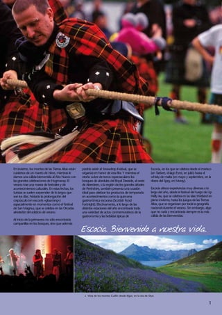 En invierno, los montes de las Tierras Altas están   podrás asistir al Snowdrop Festival, que se                 Escocia, en los que se celebra desde el marisco
cubiertos de un manto de nieve, mientras le          organiza en honor de esta flor. Y mientras el               (en Tarbert, el lago Fyne, en julio) hasta el
damos una cálida bienvenida al Año Nuevo con         otoño cubre de tonos espectaculares los                     whisky de malta (en mayo y septiembre, en la
las grandes celebraciones de Hogmanay. El            bosques de abedules del Royal Deeside, al oeste             ribera del Spey, en Moray).
verano trae una marea de festivales y de             de Aberdeen, o la región de los grandes árboles
acontecimientos culturales. En estas fechas, los     de Perthshire, también presenta una ocasión                 Escocia ofrece experiencias muy diversas a lo
turistas se suelen sorprender de lo largos que       ideal para celebrar los productos de temporada              largo del año, desde el festival del fuego de Up
son los días. Notarás la prolongación del            en acontecimientos como la quincena                         Helly Aa, que se celebra en las islas Shetland en
crepúsculo (en escocés «gloaming»)                   gastronómica escocesa (Scottish Food                        pleno invierno, hasta los Juegos de las Tierras
especialmente en momentos como el Festival           Fortnight). Efectivamente, a lo largo de las                Altas, que se organizan por toda la geografía
de San Magnus, que se celebra en las Orcadas         distintas estaciones del año encontrarás toda               nacional durante el verano. Sin embargo, algo
alrededor del solsticio de verano.                   una variedad de actos conmemorativos de la                  que no varía y encontrarás siempre es la más
                                                     gastronomía y las bebidas típicas de                        cálida de las bienvenidas.
Al inicio de la primavera no sólo encontrarás


                                                     Escocia. Bienvenido a nuestra vida.
campanillas en los bosques, sino que además




                                                      1	 Vista de los montes Cuillin desde Elgol, en la isla de Skye.


                                                                                                                                                               1
 