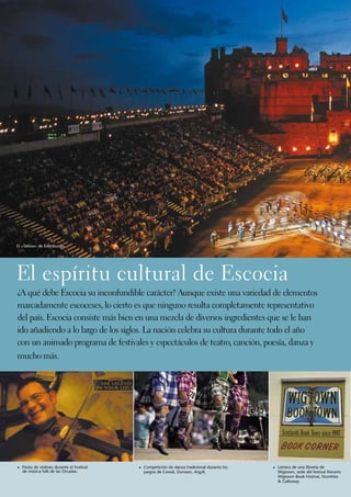 El «Tattoo» de Edimburgo.




El espíritu cultural de Escocia
¿A qué debe Escocia su inconfundible carácter? Aunque existe una variedad de elementos
marcadamente escoceses, lo cierto es que ninguno resulta completamente representativo
del país. Escocia consiste más bien en una mezcla de diversos ingredientes que se le han
ido añadiendo a lo largo de los siglos. La nación celebra su cultura durante todo el año
con un animado programa de festivales y espectáculos de teatro, canción, poesía, danza y
mucho más.




1	 Fiesta de violines durante el Festival   1	 Competición de danza tradicional durante los   1	 Letrero de una librería de
  de música folk de las Orcadas.              juegos de Cowal, Dunoon, Argyll.                  Wigtown, sede del festival literario
                                                                                                Wigtown Book Festival, Dumfries
                                                                                                & Galloway.
 