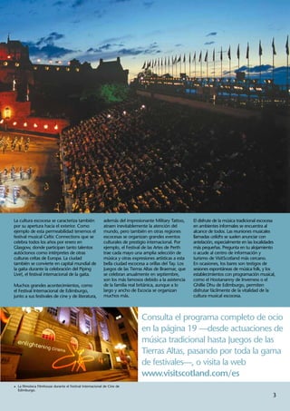 La cultura escocesa se caracteriza también                 además del impresionante Military Tattoo,      El disfrute de la música tradicional escocesa
por su apertura hacia el exterior. Como                    atraen inevitablemente la atención del         en ambientes informales se encuentra al
ejemplo de esta permeabilidad tenemos el                   mundo, pero también en otras regiones          alcance de todos. Las reuniones musicales
festival musical Celtic Connections que se                 escocesas se organizan grandes eventos         llamadas ceilidhs se suelen anunciar con
celebra todos los años por enero en                        culturales de prestigio internacional. Por     antelación, especialmente en las localidades
Glasgow, donde participan tanto talentos                   ejemplo, el Festival de las Artes de Perth     más pequeñas. Pregunta en tu alojamiento
autóctonos como intérpretes de otras                       trae cada mayo una amplia selección de         o acude al centro de información y
culturas celtas de Europa. La ciudad                       música y otras expresiones artísticas a esta   turismo de VisitScotland más cercano.
también se convierte en capital mundial de                 bella ciudad escocesa a orillas del Tay. Los   En ocasiones, los bares son testigos de
la gaita durante la celebración del Piping                 Juegos de las Tierras Altas de Braemar, que    sesiones espontáneas de música folk, y los
Live!, el festival internacional de la gaita.              se celebran anualmente en septiembre,          establecimientos con programación musical,
                                                           son los más famosos debido a la asistencia     como el Hootananny de Inverness o el
Muchos grandes acontecimientos, como                       de la familia real británica, aunque a lo      Ghillie Dhu de Edimburgo, permiten
el Festival Internacional de Edimburgo,                    largo y ancho de Escocia se organizan          disfrutar fácilmente de la vitalidad de la
junto a sus festivales de cine y de literatura,            muchos más.                                    cultura musical escocesa.



                                                                               Consulta el programa completo de ocio
                                                                               en la página 19 —desde actuaciones de
                                                                               música tradicional hasta Juegos de las
                                                                               Tierras Altas, pasando por toda la gama
                                                                               de festivales—, o visita la web
                                                                               www.visitscotland.com/es
1	 La filmoteca Filmhouse durante el Festival Internacional de Cine de
  Edimburgo.
                                                                                                                                                     3
 
