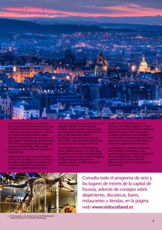 Vista del castillo y de la ciudad de Edimburgo, con su silueta recortada
                                                                                           sobre el horizonte crepuscular, desde Salisbury Crags, Edimburgo.



El castillo de Edimburgo se encuentra en               Descubre el renovado puerto de Leith, con su        La vida cultural de Edimburgo vive su
pleno corazón de la historia de la nación, que         magnífica selección de restaurantes de              momento más delirante durante el mes de
simbolizan los llamados Honores de Escocia             categoría. También puedes darte un paseo            agosto. El Festival Internacional de Edimburgo
—las joyas de la Corona escocesa—, además              por el parque de Holyrood y adentrarte en           se erige en la espina dorsal de este gran
de la famosa Piedra del Destino, antiguo               otro mundo visitando la aldea de                    encuentro anual de las artes de prestigio
trono de coronación de los reyes escoceses. El         Duddingston, escondida tras la colina de            mundial; si bien el programa de espectáculos
casco histórico de Edimburgo, la denominada            Arthur’s Seat. Aquí encontrarás también una         abarca todo el año y la atmósfera festiva se
«Old Town», se agrupa alrededor de la parte            de las tabernas más antiguas de Escocia.            respira en la ciudad en todo momento.
superior de la Royal Mile, antigua arteria
                                                       Las inmediaciones de la ciudad también              La inspiración y la creatividad siempre han
principal que une el castillo con el palacio de
                                                       ofrecen grandes atractivos, como las vistas         sido constantes en Edimburgo, cuyo
Holyroodhouse.
                                                       panorámicas de los montes Pentland, desde           patrimonio literario se remonta más allá de la
Aunque estos dos monumentos encabecen                  los que se domina toda la ciudad, la elegancia      época de Walter Scott y comprende a
una larga lista de edificios históricos, museos y      neoclásica de casas solariegas como                 escritores contemporáneos de fama
pinacotecas, Edimburgo es una ciudad muy               Hopetoun House, y la belleza natural de la          internacional, como J. K. Rowling, creadora
manejable. Resulta fácil recorrerla a pie o a          costa de East Lothian.                              de Harry Potter.
través de su excelente red de autobuses.



                                                                               Consulta todo el programa de ocio y
                                                                               los lugares de interés de la capital de
                                                                               Escocia, además de consejos sobre
                                                                               alojamiento, discotecas, bares,
                                                                               restaurantes y tiendas, en la página
                                                                               web www.visitscotland.es
1	 tiranosaurio, una de las más de 20.000 piezas del
  El
  National Museum of Scotland, Edimburgo.
                                                                                                                                                                 5
 