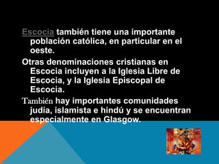 Escocia también tiene una importante
población católica, en particular en el
oeste.
Otras denominaciones cristianas en
Escocia incluyen a la Iglesia Libre de
Escocia, y la Iglesia Episcopal de
Escocia.
También hay importantes comunidades
judía, islamista e hindú y se encuentran
especialmente en Glasgow.
 