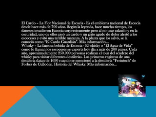 El Cardo – La Flor Nacional de Escocia - Es el emblema nacional de Escocia
desde hace más de 700 años. Según la leyenda, hace mucho tiempo, los
daneses invadieron Escocia sorpresivamente pero al no usar calzado y en la
oscuridad, uno de ellos pisó un cardo y un grito agudo de dolor alertó a los
escoceses y evitó una terrible matanza. A la planta que los salvó, se la
conoció como “El Cardo Guardián”. Más información...
Whisky – La famosa bebida de Escocia - El whisky o “El Agua de Vida”
como lo llaman los escoceses se exporta hoy día a más de 200 países. Cada
año, aproximadamente 250.000 personas realizan el tour del sendero del
whisky para visitar diferentes destilerías. Los primeros registros de una
destilería datan de 1690 cuando se mencionó a la destilería “Ferintoch” de
Forbes de Culloden. Historia del Whisky. Más información...
 