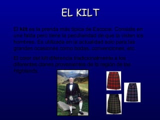 EL KILT
El kilt es la prenda más típica de Escocia. Consiste en
una falda pero tiene la peculiaridad de que la visten los
hombres. Es utilizada en la actualidad solo para las
grandes ocasiones como bodas, convenciones, etc.
El color del kilt diferencia tradicionalmente a los
diferentes clanes provenientes de la región de las
Highlands.

 