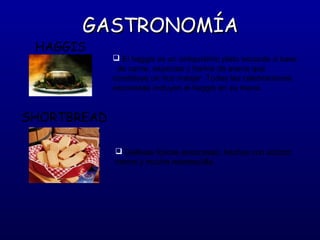 GASTRONOMÍA

HAGGIS

 El haggis es un antiquísimo plato escocés a base
de carne, especias y harina de avena que
constituye un rico manjar. Todas las celebraciones
escocesas incluyen el haggis en su menú.

SHORTBREAD
 Galletas típicas escocesas, hechas con azúcar,
harina y mucha mantequilla.

 