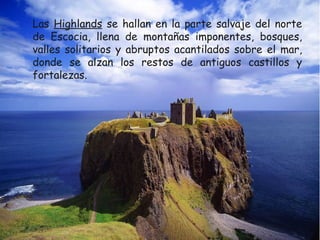 Las Highlands se hallan en la parte salvaje del norte
de Escocia, llena de montañas imponentes, bosques,
valles solitarios y abruptos acantilados sobre el mar,
donde se alzan los restos de antiguos castillos y
fortalezas.

 