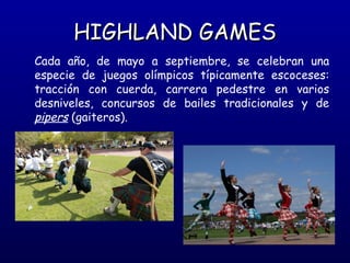 HIGHLAND GAMES
Cada año, de mayo a septiembre, se celebran una
especie de juegos olímpicos típicamente escoceses:
tracción con cuerda, carrera pedestre en varios
desniveles, concursos de bailes tradicionales y de
pipers (gaiteros).

 