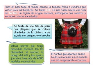 Pues sí! Casi todo el mundo conoce la famosa falda a cuadros que
visten sólo los hombres. Se llama Es una falda hecha con tela
de , un tejido de origen escocés, estampado con cuadros y
variados colores mezclados.
Se trata de una tela de paño
con pliegues que se coloca
alrededor de la cintura y se
sujeta con un gancho o broche
Otras partes del traje
masculino escocés son las
chaquetas, el morral, la
manga del kilt y las ligas o
jarretas. Hay más de 4000
modelos reconocidos.
El tartán que aparece en las
faldas escocesas es el símbolo
que más representa a Escocia
 