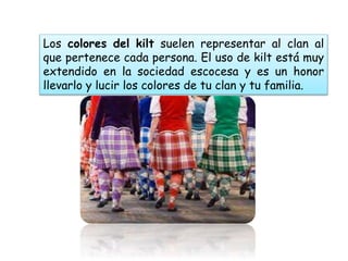 Los colores del kilt suelen representar al clan al
que pertenece cada persona. El uso de kilt está muy
extendido en la sociedad escocesa y es un honor
llevarlo y lucir los colores de tu clan y tu familia.
 