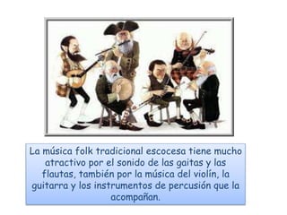 La música folk tradicional escocesa tiene mucho
atractivo por el sonido de las gaitas y las
flautas, también por la música del violín, la
guitarra y los instrumentos de percusión que la
acompañan.
 