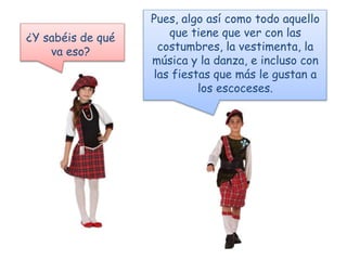 ¿Y sabéis de qué
va eso?
Pues, algo así como todo aquello
que tiene que ver con las
costumbres, la vestimenta, la
música y la danza, e incluso con
las fiestas que más le gustan a
los escoceses.
 
