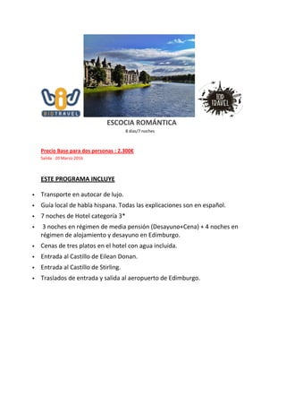 ESCOCIA ROMÁNTICA
8 días/7 noches
Precio Base para dos personas : 2.300€
Salida : 20 Marzo 2016
ESTE PROGRAMA INCLUYE
 Transporte en autocar de lujo.
 Guía local de habla hispana. Todas las explicaciones son en español.
 7 noches de Hotel categoría 3*
 3 noches en régimen de media pensión (Desayuno+Cena) + 4 noches en
régimen de alojamiento y desayuno en Edimburgo.
 Cenas de tres platos en el hotel con agua incluida.
 Entrada al Castillo de Eilean Donan.
 Entrada al Castillo de Stirling.
 Traslados de entrada y salida al aeropuerto de Edimburgo.
 