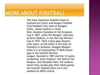 The most important football teams in
Scotland are Celtic and Rangers Football
Club Football Club, both of Glasgow
Celtic, whose stadium is Celtic
Park, became champion of the European
Cup in 1967, while the Rangers, who play
at Ibrox Stadium, it was the Cup Winners
Cup in 1972. Their rivalry goes beyond
mere sport, as the Celtic is the team of
Catholics in Scotland, Glasgow Rangers
while it is of protestantes.77 Both teams
play in the Scottish Premier
League, founded in 1891 and the 12 teams
competing. Ibrox Stadium, the field of the
Rangers, and Hampden Park, the stadium
where they usually play their home games
the Scottish football team are 5 star
stadium by UEFA criteria.
 