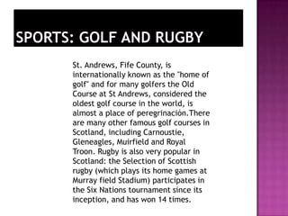 St. Andrews, Fife County, is
internationally known as the "home of
golf" and for many golfers the Old
Course at St Andrews, considered the
oldest golf course in the world, is
almost a place of peregrinación.There
are many other famous golf courses in
Scotland, including Carnoustie,
Gleneagles, Muirfield and Royal
Troon. Rugby is also very popular in
Scotland: the Selection of Scottish
rugby (which plays its home games at
Murray field Stadium) participates in
the Six Nations tournament since its
inception, and has won 14 times.
 