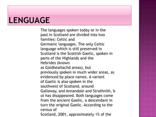 The languages ​spoken today or in the
past in Scotland are divided into two
families: Celtic and
Germanic languages​​. The only Celtic
language which is still preserved in
Scotland is the Scottish Gaelic, spoken in
parts of the Highlands and the
Hebrides (known
as Gàidhealtachd areas), but
previously spoken in much wider areas, as
evidenced by place names. A variant
of Gaelic is also spoken in the
southwest of Scotland, around
Galloway, and Annandale and Strathnith, b
ut has disappeared. Both languages ​come
from the ancient Gaelic, a descendant in
turn the original Gaelic. According to the
census of
Scotland, 2001, approximately 1% of the
 
