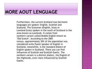 Furthermore, the current Scotland two Germanic
languages ​are spoken: English, Scottish and
Scotland. The Scotsman (English, Scots or
Lowland Scots) spoken in the south of Scotland in the
area known as Lowlands. It comes from
northern variant called Middle English known as
"Old Scotch". According to the 2001
census, approximately 30% of the population was
considered scots.fluent speaker of English in
Scotland, meanwhile, is the standard dialect of
English spoken in Scotland. There you can find
influences of Scottish and Scottish Gaelic. The
northern variant is a distinct dialect, the English of
the Highlands, even more influenced by Scottish
Gaelic.
 