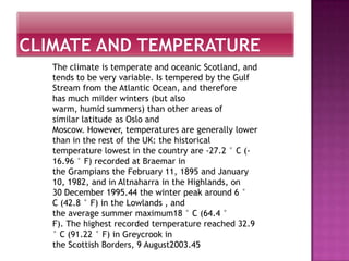The climate is temperate and oceanic Scotland, and
tends to be very variable. Is tempered by the Gulf
Stream from the Atlantic Ocean, and therefore
has much milder winters (but also
warm, humid summers) than other areas of
similar latitude as Oslo and
Moscow. However, temperatures are generally lower
than in the rest of the UK: the historical
temperature lowest in the country are -27.2 ° C (-
16.96 ° F) recorded at Braemar in
the Grampians the February 11, 1895 and January
10, 1982, and in Altnaharra in the Highlands, on
30 December 1995.44 the winter peak around 6 °
C (42.8 ° F) in the Lowlands , and
the average summer maximum18 ° C (64.4 °
F). The highest recorded temperature reached 32.9
° C (91.22 ° F) in Greycrook in
the Scottish Borders, 9 August2003.45
 