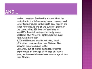In short, western Scotland is warmer than the
east, due to the influence of ocean currents and
lower temperatures in the North Sea. Tree in the
Inner Hebrides, is one of the sunniest places in
the country had 329 hours of sunshine in
May1975. Rainfall varies enormously across
Scotland. The Western Highlands is the most
rain, with more than
3,000 millimeters anuales.4nstead, much
of Scotland receives less than 800mm. The
snowfall is not common in the
Lowlands, but at higher altitudes. Braemar
experiences an average of 59 days of snow a
year, while coastal areas have an average of less
than 10 días.
 