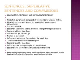    COMPARISONS, SENTENCES AND SUPERLATIVES SENTENCES

   First of all our group is composed of two members: Laia and Andrea.
   We wild continue with sentences, superlatives sentences and
    comparisons:
   Scotland is in U.K
   Scotland’s traditional clothes are more strange than Spain’s clothes
   Scotland is bigger than Spain
   Scotland has got the best gol
   f curses in the world
   In Scotland is the most famous lake: the lonch Ness
    Scotland have more culture than Spain
   Scotland is colder than Spain
   In Scotland are more green places than in Japan
   Scotland have the most beautiful castles in the world

   Here we finish whit sentences and comparisons. New, we would like to
    begin with Scotland information: sport, culture, climate
 