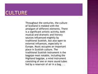 Throughout the centuries, the culture
of Scotland is molded with the
amalgam of different elements. There
is a significant artistic activity, both
musical and dramatic and literary
sources influenced mightily by
traditional Scottish, but also open to
external influences, especially in
Europe. Music occupies an important
place in Scottish culture. The
traditional Scottish instrument is the
bagpipe most notable, including the
Highland bagpipe, a wind instrument
consisting of one or more sound tubes
fed by a reservoir of air in a bag. . .
 