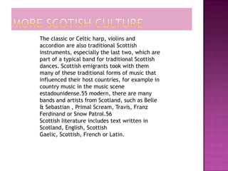 The classic or Celtic harp, violins and
accordion are also traditional Scottish
instruments, especially the last two, which are
part of a typical band for traditional Scottish
dances. Scottish emigrants took with them
many of these traditional forms of music that
influenced their host countries, for example in
country music in the music scene
estadounidense.55 modern, there are many
bands and artists from Scotland, such as Belle
& Sebastian , Primal Scream, Travis, Franz
Ferdinand or Snow Patrol.56
Scottish literature includes text written in
Scotland, English, Scottish
Gaelic, Scottish, French or Latin.
 