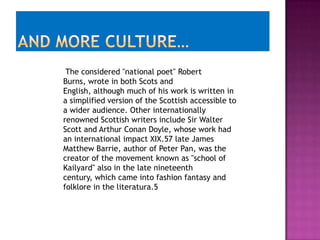 The considered "national poet" Robert
Burns, wrote in both Scots and
English, although much of his work is written in
a simplified version of the Scottish accessible to
a wider audience. Other internationally
renowned Scottish writers include Sir Walter
Scott and Arthur Conan Doyle, whose work had
an international impact XIX.57 late James
Matthew Barrie, author of Peter Pan, was the
creator of the movement known as "school of
Kailyard" also in the late nineteenth
century, which came into fashion fantasy and
folklore in the literatura.5
 