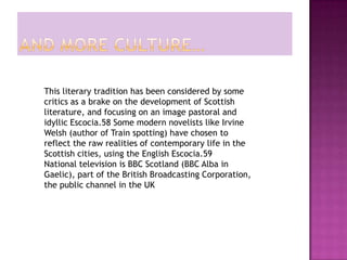 This literary tradition has been considered by some
critics as a brake on the development of Scottish
literature, and focusing on an image pastoral and
idyllic Escocia.58 Some modern novelists like Irvine
Welsh (author of Train spotting) have chosen to
reflect the raw realities of contemporary life in the
Scottish cities, using the English Escocia.59
National television is BBC Scotland (BBC Alba in
Gaelic), part of the British Broadcasting Corporation,
the public channel in the UK
 