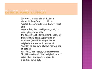 Some of the traditional Scottish
dishes include Scotch broth or
"Scotch broth" made from barley, meat
and
vegetables, the porridge or gruel, or
meat pies, especially
the Scotch foot, stuffed lamb. Some of
these dishes, such as porridge or
oatcakes (oatcakes) may have its
origins in the nomadic nature of
Scottish origin, who always carry a bag
of oats to
eat. Also, the haggis, considered the
"Scottish national dish," originally could
arise when transporting meat in
a pork or lamb gut.
 