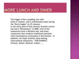 The haggis is like a pudding, but with
lamb or venison, and is traditionally eaten during
the "Burns Supper" on 25 January.
In the early years of this century, Scottish cuisine
has had a "Renaissance" in 2006, nine of the
restaurants have a Michelin star, and many
restaurants that combine traditional elements
with contemporary innovations in the kitchen . In
addition, all major Scottish cities hosting
international restaurants . FOR EXAMPLE:
Chinese, Italian, Mexican, Indian, ...
 
