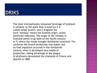 The most internationally renowned beverage of Scotland
is whiskey, to the point that in America it is
called simply Scotch, and in England the
term "whiskey" means the Scottish origin, unless
otherwise indicated. The origin of the whiskey in
Scotland seems to go back to the fourth century
or V, where the monks brought distillation continent. For
centuries the Scotch production was stable, but
its final explosion occurred in the nineteenth
century, when it developed new modes of
production, taking advantage of the plague
of phylloxera devastated the vineyards of France and
Spanish in 1880.
 