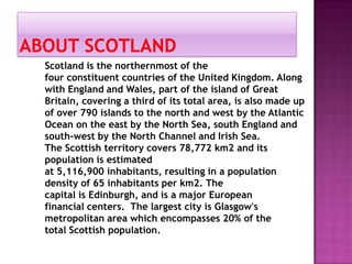 Scotland is the northernmost of the
four constituent countries of the United Kingdom. Along
with England and Wales, part of the island of Great
Britain, covering a third of its total area, is also made ​up
of over 790 islands to the north and west by the Atlantic
Ocean on the east by the North Sea, south England and
south-west by the North Channel and Irish Sea.
The Scottish territory covers 78,772 km2 and its
population is estimated
at 5,116,900 inhabitants, resulting in a population
density of 65 inhabitants per km2. The
capital is Edinburgh, and is a major European
financial centers. The largest city is Glasgow's
metropolitan area which encompasses 20% of the
total Scottish population.
 