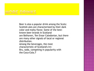 Beer is also a popular drink among the Scots:
Scottish ales are characterized by their dark
color and malty flavor. Some of the best-
known beer brands in Scotland
are Belhaven, Ten Ensor Caledonian, but there
are many other signals of local or regional
distribution.
Among the beverages, the most
characteristic of Scotland's Irn-
Bru, soda, competing in popularity with
the Coca-Cola.7
 