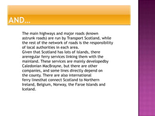 The main highways and major roads (known
astrunk roads) are run by Transport Scotland, while
the rest of the network of roads is the responsibility
of local authorities in each area.
Given that Scotland has lots of islands, there
areregular ferry services linking them with the
mainland. These services are mainly developedby
Caledonian MacBrayne, but there are other
companies, and some lines directly depend on
the county. There are also international
ferry linesthat connect Scotland to Northern
Ireland, Belgium, Norway, the Faroe Islands and
Iceland.
 