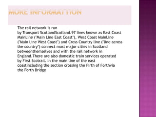 The rail network is run
by Transport ScotlandScotland.97 lines known as East Coast
MainLine ("Main Line East Coast"), West Coast MainLine
("Main Line West Coast") and Cross Country line ("line across
the country") connect most major cities in Scotland
betweenthemselves and with the rail network in
England.There are also domestic train services operated
by First Scotrail. In the main line of the east
coastincluding the section crossing the Firth of Forthvia
the Forth Bridge
 