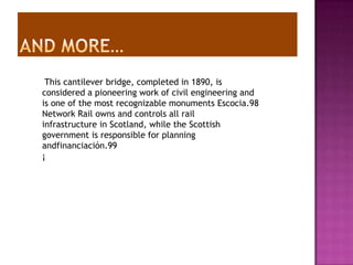This cantilever bridge, completed in 1890, is
considered a pioneering work of civil engineering and
is one of the most recognizable monuments Escocia.98
Network Rail owns and controls all rail
infrastructure in Scotland, while the Scottish
government is responsible for planning
andfinanciación.99
¡
 