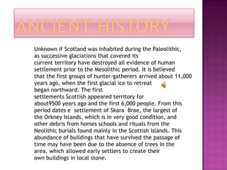 Unknown if Scotland was inhabited during the Paleolithic,
as successive glaciations that covered its
current territory have destroyed all evidence of human
settlement prior to the Mesolithic period. It is believed
that the first groups of hunter-gatherers arrived about 11,000
years ago, when the first glacial ice to retreat
began northward. The first
settlements Scottish appeared territory for
about9500 years ago and the first 6,000 people. From this
period dates e settlement of Skara Brae, the largest of
the Orkney Islands, which is in very good condition, and
other debris from homes schools and rituals from the
Neolithic burials found mainly in the Scottish islands. This
abundance of buildings that have survived the passage of
time may have been due to the absence of trees in the
area, which allowed early settlers to create their
own buildings in local stone.
 
