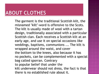 The garment is the traditional Scottish kilt, the
misnamed "kilt"-word is offensive to the Scots.
The kilt is usually made ​of wool with a tartan
design, traditionally associated with a particular
Scottish clan. Each receives a Scottish kilt at an
early age, and use it on special occasions like
weddings, baptisms, communions ... The kilt is
wrapped around the waist, and cover
the bottom to the knees, also because it has
no pockets, can be complemented with a special
bag called sporran. Contrary
to popular belief that under the
kilt underwear should not dress, the fact is that
there is no established rule about it.
 