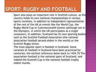 Sport also plays an important role in Scottish culture, as the
country holds its own national championships in various
sports varieties, in addition to independent representation
of the rest of the UK at events like the World Cup, the
Rugby World Cup or Commonwealth Games (although not in
the Olympics, in which the UK participates as a single
computer). In addition, Scotland has its own sporting bodies
such as the Scottish Football Association (the national
association football second oldest in the world) or the
Scottish Rugby Union.
The most popular sport is football in Scotland. Some
varieties of football in Scotland have been practiced for
centuries: the earliest reference dates back to 1424.75 The
association football is the national sport of Scotland, and
indeed the Scottish Cup is the national football trophy
oldest mundo.
 