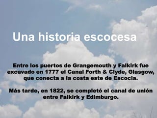 Una historia escocesa

  Entre los puertos de Grangemouth y Falkirk fue
excavado en 1777 el Canal Forth & Clyde, Glasgow,
     que conecta a la costa este de Escocia.

Más tarde, en 1822, se completó el canal de unión
            entre Falkirk y Edimburgo.
 