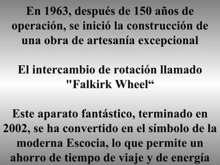 En 1963, después de 150 años de
operación, se inició la construcción de
una obra de artesanía excepcional
El intercambio de rotación llamado
"Falkirk Wheel“
Este aparato fantástico, terminado en
2002, se ha convertido en el símbolo de la
moderna Escocia, lo que permite un
ahorro de tiempo de viaje y de energía

 