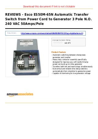 Download this document if link is not clickable
REVIEWS - Esco ES50M-65N Automatic Transfer
Switch from Power Cord to Generator 3 Pole N.O.
240 VAC 50Amps/Pole
Product Details :
http://www.amazon.com/exec/obidos/ASIN/B008VF931S?tag=hijabfashions-20
Average Customer Rating
out of 5
Product Feature
Automatic switching between shorepower,q
generator and inverter
Heavy duty contactor assembly specificallyq
designed for rigorous use, will handle 50 amp
power cord and up to 12kw generator
Transfers both hot and neutral legs simultaneouslyq
Economical and reliable time delay switchesq
automatically from shoreline to generator power
Capable of monitoring for low generator voltageq
 