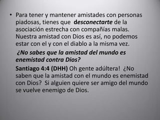 Para tener y mantener amistades con personas piadosas, tienes que  desconectartede la asociación estrecha con compañías malas.  Nuestra amistad con Dios es así, no podemos estar con el y con el diablo a la misma vez.	 ¿No sabes que la amistad del mundo es enemistad contra Dios?	 	Santiago 4:4 (DHH)Oh gente adúltera!  ¿No saben que la amistad con el mundo es enemistad con Dios?  Si alguien quiere ser amigo del mundo se vuelve enemigo de Dios.  