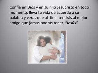 	Confía en Dios y en su hijo Jesucristo en todo momento, lleva tu vida de acuerdo a su palabra y veras que al  final tendrás al mejor amigo que jamás podrás tener, “Jesús”