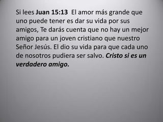 	Si lees Juan 15:13  El amor más grande que uno puede tener es dar su vida por sus amigos, Te darás cuenta que no hay un mejor amigo para un joven cristiano que nuestro Señor Jesús. El dio su vida para que cada uno de nosotros pudiera ser salvo. Cristo si es un verdadero amigo.