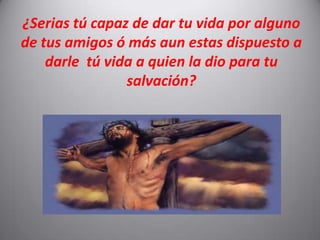 ¿Serias tú capaz de dar tu vida por alguno de tus amigos ó más aun estas dispuesto a darle  tú vida a quien la dio para tu salvación?