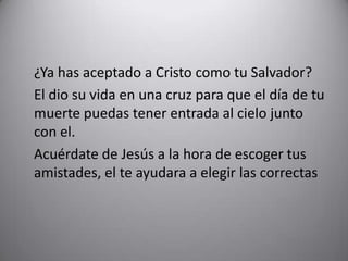 ¿Ya has aceptado a Cristo como tu Salvador? 	El dio su vida en una cruz para que el día de tu muerte puedas tener entrada al cielo junto con el.Acuérdate de Jesús a la hora de escoger tus amistades, el te ayudara a elegir las correctas
