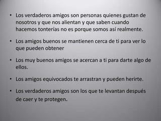Los verdaderos amigos son personas quienes gustan de nosotros y que nos alientan y que saben cuando hacemos tonterías no es porque somos así realmente.Los amigos buenos se mantienen cerca de ti para ver lo que pueden obtenerLos muy buenos amigos se acercan a ti para darte algo de ellos.Los amigos equivocados te arrastran y pueden herirte.Los verdaderos amigos son los que te levantan después de caer y te protegen.
