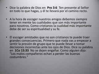 Dice la palabra de Dios en  Pro 3:6  Ten presente al Señor en todo lo que hagas, y él te llevará por el camino recto.  A la hora de escoger nuestros amigos debemos siempre tener en mente las cualidades que son más importante para nosotros. Como cristianos la cualidad más importante debe de ser su espiritualidad y su fe. El escoger amistades que no son cristianos te puede traer grandes consecuencias. Primero que nada vas a empezar a sentir la presión de grupo que te puede llevar a tomar decisiones incorrectas ante los ojos de Dios. Dice su palabra en  1Co 15:33  No se dejen engañar. Como alguien dijo: "Los malos compañeros echan a perder las buenas costumbres."