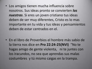Los amigos tienen mucha influencia sobre nosotros. Sus ideas pronto se convierten las nuestras. Si eres un joven cristiano tus ideas deben de ser muy diferentes, Cristo es lo mas importante en tu vida y tus ideas y pensamientos deben de estar centrados en el. En el libro de Proverbios el hombre más sabio de la tierra nos dice en Pro 22:24-25(NVI)  “No te hagas amigo de gente violenta,  ni te juntes con los iracundos, no sea que aprendas sus malas costumbres y tú mismo caigas en la trampa. 